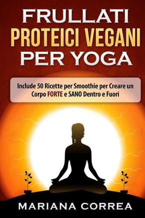 FRULLATI PROTEICI VEGANI Per YOGA: Include 50 Ricette per Smoothie per Creare un Corpo FORTE e SANO Dentro e Fuori