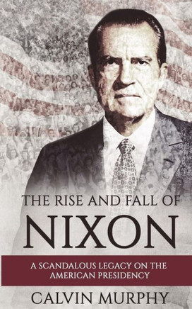 The Rise And Fall Of Nixon: A Scandalous Legacy On The American Presidency