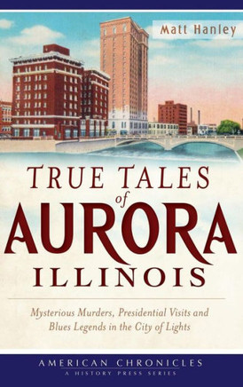 True Tales of Aurora, Illinois: Mysterious Murders, Presidential Visits and Blues Legends in the City of Lights