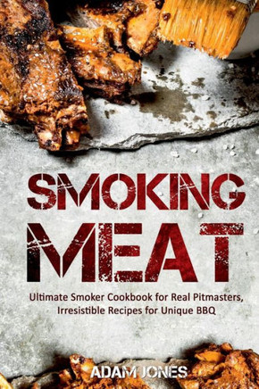 Smoking Meat: Ultimate Smoker Cookbook For Real Pitmasters, Irresistible Recipes For Unique Bbq