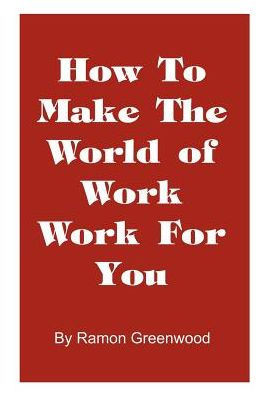 How to Make the World of Work Work for You: A Common Sense Operating Manual for a Successful Career