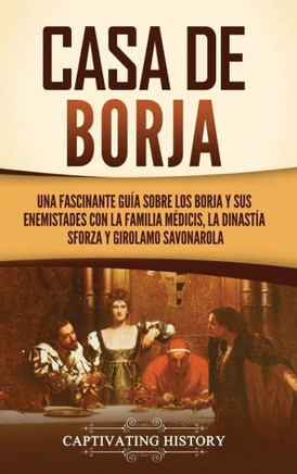 Casa de Borja: Una fascinante gu?a sobre los Borja y sus enemistades con la familia M?dicis, la dinast?a Sforza y Girolamo Savonarola