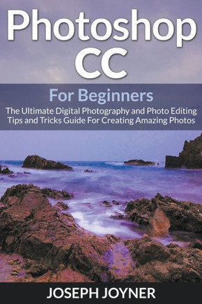 Photoshop CC For Beginners: The Ultimate Digital Photography and Photo Editing Tips and Tricks Guide For Creating Amazing Photos