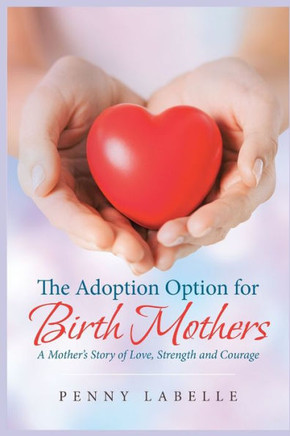 The Adoption Option for Birth Mothers: A Mother's Story of Love, Strength and Courage