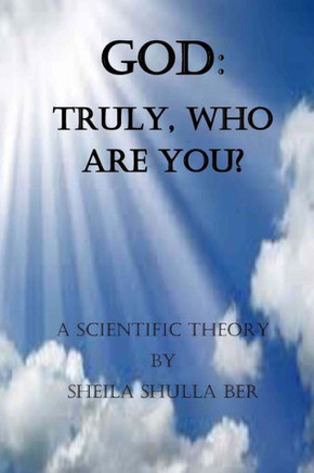 God: Truly, Who Are You? By Sheila Shulla Ber.: My Scientific Theory.