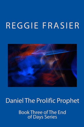 Daniel The Prolific Prophet: An Exhaustive Examination Of The Prophesies Of The Prophet Daniel (The End Of Days Series Book Three)