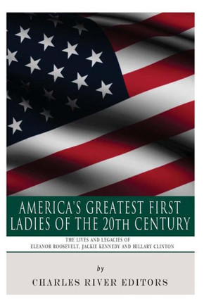 America's Greatest First Ladies of the 20th Century: The Lives and Legacies of Eleanor Roosevelt, Jackie Kennedy and Hillary Clinton