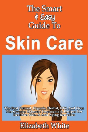 The Smart & Easy Guide To Skin Care: The Best Natural, Organic, Herbal, DIY, And Over The Counter Skincare Treatments & Recipes For Healthier Skin & A