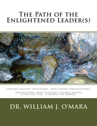 The Path of the Enlightened Leader(s): Creating Healthy, Sustainable, Team-centric Organizations. -- Greater good, more efficiency, optimal results in