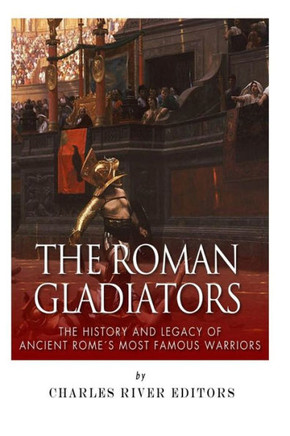 The Roman Gladiators: The History and Legacy of Ancient Rome's Most Famous Warriors