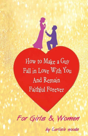 How To Make A Guy Fall in Love With You and Remain Faithful Forever: Just For Girls