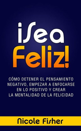 ??ea Feliz!: Como Detener el Pensamiento Negativo, Empezar a Enfocarse en lo Positivo y Crear La Mentalidad de la Felicidad