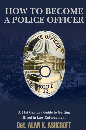 How to Become a Police Officer: A 21st Century Guide to Getting Hired In Law Enforcement