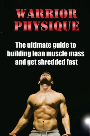 Warrior Physique: The Ultimate Guide To Building Lean Muscle Mass And Get Shredd