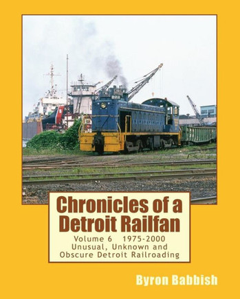 Chronicles of a Detroit Railfan Volume 6: Unusual, Unknown and Obscure Railroading In Detroit, 1975 to 2000