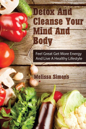 Detox And Cleanse Your Mind And Body: Feel Great Get More Energy and Live a Healthy Lifestyle