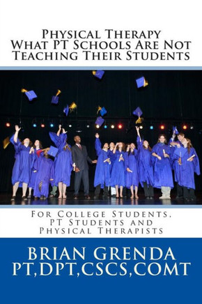 Physical Therapy What PT Schools Are Not Teaching Their Students: For College Students, PT Students and New Therapists