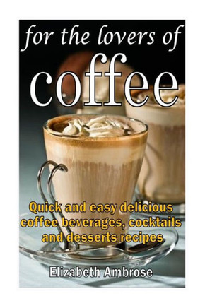 For the lovers of coffee: Quick and easy delicious coffee beverages, cocktails and desserts recipes