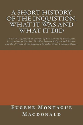 A Short History of the Inquistion, What it Was and What it Did: To which is appended an Account of Persecutions by Protestants, Persecutions of Witche
