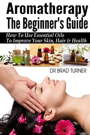 Aromatherapy The Beginner's Guide: How To Use Essential Oils To Improve Your Skin, Hair & Health : 9781499181999