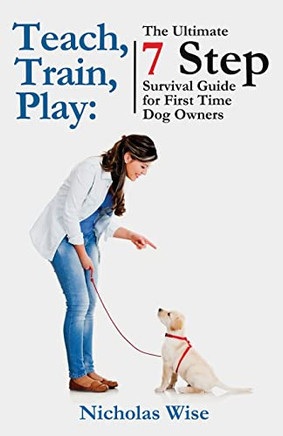 Teach, Train, Play : The Ultimate 7 Step Survival Guide For First Time Dog Owners