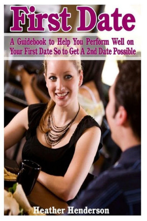 First Date: A Guidebook to Help You Perform Well on Your First Date So to Get A 2nd Date Possible