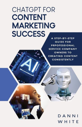 Chatgpt For Content Marketing Success: A Step-By-Step Guide For Professional Service Company Owners To Creating Content Consistently