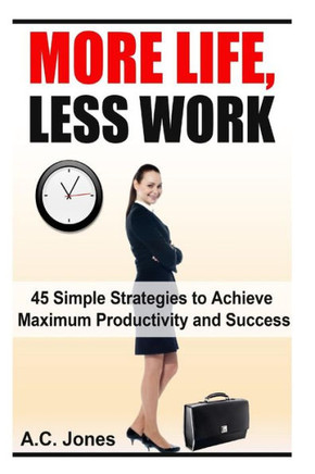 More Life, Less Work: 45 Simple Strategies To Achieve Maximum Productivity and Success
