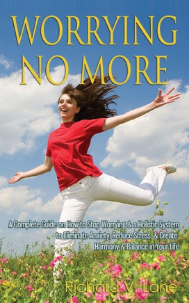 Worrying No More: A Complete Guide on How to Stop Worrying & a Holistic System to Eliminate Anxiety, Reduce Stress, & Create Harmony & B