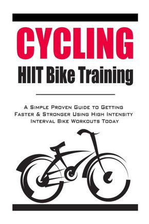 Cycling: HIIT Bike Training: A Simple Proven Guide to Getting Faster & Stronger Using High Intensity Interval Bike Workouts Tod