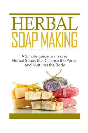 Herbal Soap Making: A Simple guide to making Herbal Soaps that Cleanse the Pours and Nurtures the Body