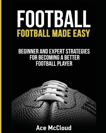 Football: Football Made Easy: Beginner And Expert Strategies For Becoming A Better Football Player (American Football Coaching Playing Training Tactic)