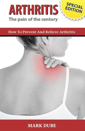 Arthritis The Pain of the Century: How To Prevent And Relieve Arthritis