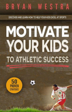 Motivate Your Kids To Athletic Success: Discover and Learn How To Help Your Kids Excel At Sports