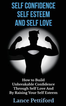 Self Confidence, Self Esteem, And Self Love: How To Build Unbreakable Confidence Through Self Love And By Raising Your Self Esteem