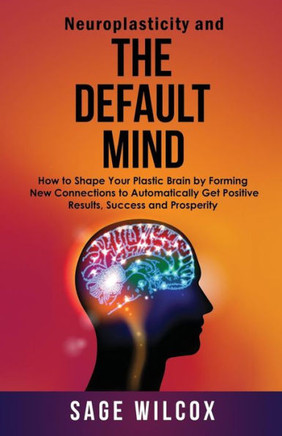 Neuroplasticity And The Default Mind : How To Shape Your Plastic Brain By Forming New Connections To Automatically Get Positive Results, Success And Prosperity