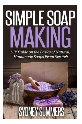 Simple Soap Making: DIY Guide on the Basics of Natural, Handmade Soaps From Scratch