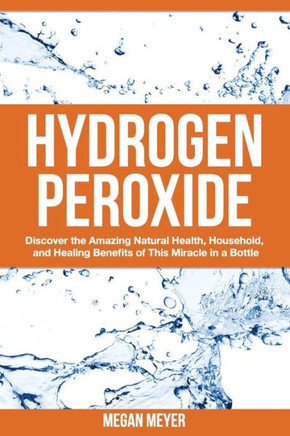 Hydrogen Peroxide: Discover the Amazing Natural Health, Household and Healing Benefits of This Miracle in a Bottle