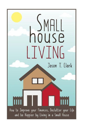 Small House Living: How to Improve your Finances, Declutter your Life and be Happier by Living in a Small House