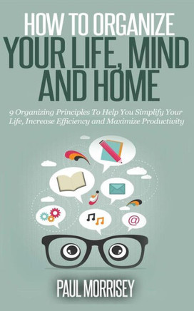 How to Organize Your Life, Mind and Home: 9 Organizing Principles To Help You Simplify Your Life, Increase Efficiency And Maximize Productivity.