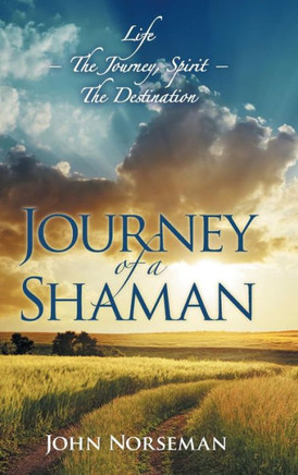 Journey of a Shaman: Life - the Journey, Spirit - the Destination : 9781504332620