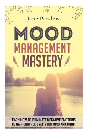 Mood Management Mastery: Learn How To Eliminate Negative Emotions To Gain Control Over Your Mind And Mood