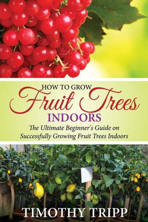 How to Grow Fruit Trees Indoors: The Ultimate Beginner's Guide on Successfully Growing Fruit Trees Indoors