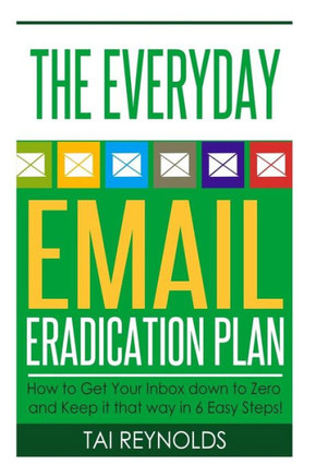 The Everyday Email Eradication Plan: How to Get Your Inbox down to Zero and Keep it that way in 6 Easy Steps!