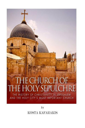 The Church of the Holy Sepulchre: The History of Christianity in Jerusalem and the Holy City's Most Important Church