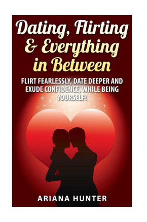 Dating, Flirting, & Everything in Between: Flirt Fearlessly, Date Deeper and Exude Confidence, While Being Yourself!