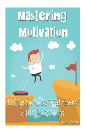 Mastering Motivation: 40 Things You Can Do To Feel Motivated In Less Than 10 Minutes