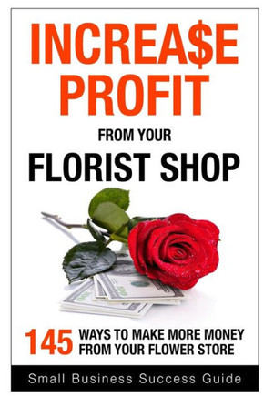 Increase Profit from Your Florist Shop: 145 easy ways to make more money from your flower shop