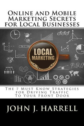 Online and Mobile Marketing Secrets for Local Businesses: The 7 Must Know Strategies for Driving Traffic To Your Front Door