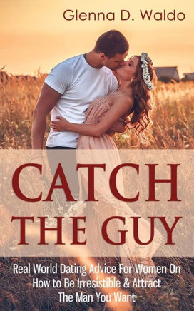 Catch The Guy: Real World Dating Advice for Women on How to Be Irresistible & Attract The Man You Want
